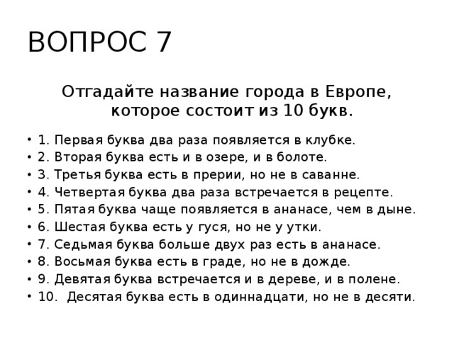 ВОПРОС 7 Отгадайте название города в Европе, которое состоит из 10 букв. 1. Первая буква два раза появляется в клубке. 2. Вторая буква есть и в озере, и в болоте. 3. Третья буква есть в прерии, но не в саванне. 4. Четвертая буква два раза встречается в рецепте. 5. Пятая буква чаще появляется в ананасе, чем в дыне. 6. Шестая буква есть у гуся, но не у утки. 7. Седьмая буква больше двух раз есть в ананасе. 8. Восьмая буква есть в граде, но не в дожде. 9. Девятая буква встречается и в дереве, и в полене. 10. Десятая буква есть в одиннадцати, но не в десяти.   