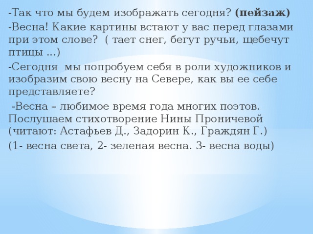 -Так что мы будем изображать сегодня? (пейзаж) -Весна! Какие картины встают у вас перед глазами при этом слове? ( тает снег, бегут ручьи, щебечут птицы ...) -Сегодня мы попробуем себя в роли художников и изобразим свою весну на Севере, как вы ее себе представляете?  -Весна – любимое время года многих поэтов. Послушаем стихотворение Нины Проничевой (читают: Астафьев Д., Задорин К., Граждян Г.) (1- весна света, 2- зеленая весна. 3- весна воды) 