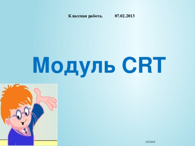    Классная работа. 07.02.2013   Модуль CRT   12/24/16 