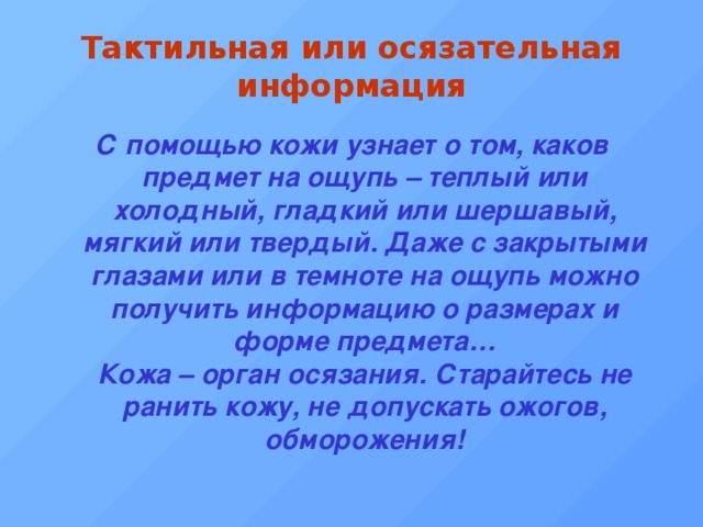 Тактильная или осязательная информация С помощью кожи узнает о том, каков предмет на ощупь – теплый или холодный, гладкий или шершавый, мягкий или твердый. Даже с закрытыми глазами или в темноте на ощупь можно получить информацию о размерах и форме предмета…  Кожа – орган осязания. Старайтесь не ранить кожу, не допускать ожогов, обморожения! 