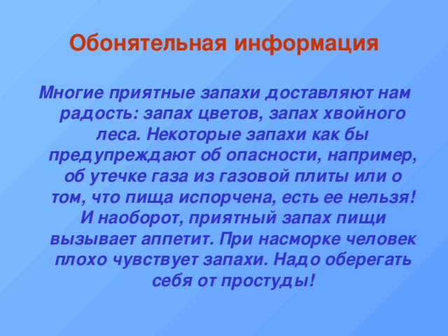 Обонятельная информация Многие приятные запахи доставляют нам радость: запах цветов, запах хвойного леса. Некоторые запахи как бы предупреждают об опасности, например, об утечке газа из газовой плиты или о том, что пища испорчена, есть ее нельзя! И наоборот, приятный запах пищи вызывает аппетит. При насморке человек плохо чувствует запахи. Надо оберегать себя от простуды! 