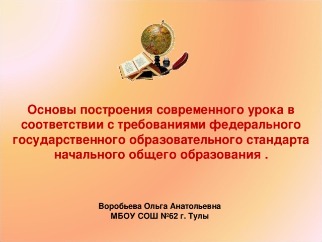   Основы построения современного урока в соответствии с требованиями федерального государственного образовательного стандарта начального общего образования .   Воробьева Ольга Анатольевна МБОУ СОШ №62 г. Тулы 