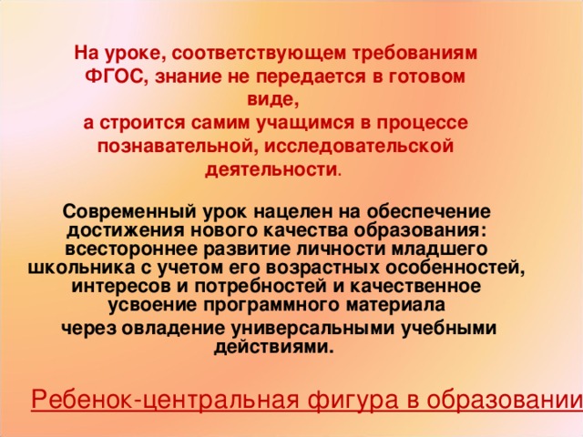 На уроке, соответствующем требованиям ФГОС, знание не передается в готовом виде, а строится самим учащимся в процессе познавательной, исследовательской деятельности . Современный урок нацелен на обеспечение достижения нового качества образования: всестороннее развитие личности младшего школьника с учетом его возрастных особенностей, интересов и потребностей и качественное усвоение программного материала  через овладение универсальными учебными действиями. Ребенок-центральная фигура в образовании. 