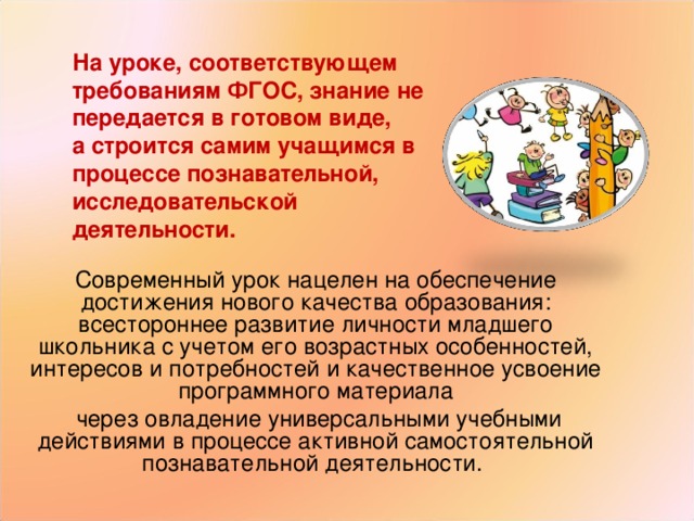 На уроке, соответствующем требованиям ФГОС, знание не передается в готовом виде, а строится самим учащимся в процессе познавательной, исследовательской деятельности. Современный урок нацелен на обеспечение достижения нового качества образования: всестороннее развитие личности младшего школьника с учетом его возрастных особенностей, интересов и потребностей и качественное усвоение программного материала  через овладение универсальными учебными действиями в процессе активной самостоятельной познавательной деятельности. 