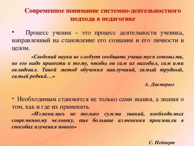 Современное понимание системно-деятельностного подхода в педагогике    Процесс учения – это процесс деятельности ученика, направленный на становление его сознания и его личности в целом.  «Сведений науки не следует сообщать учащемуся готовыми, но его надо привести к тому, чтобы он сам их находил, сам ими овладевал. Такой метод обучения наилучший, самый трудный, самый редкий…»   А. Дистервег   Необходимым становятся не только сами знания, а знания о том, как и где их применять.  «Изменилась не только сумма знаний, необходимых современному человеку, еще большие изменения произошли в способах изучения нового»    С. Пейперт 