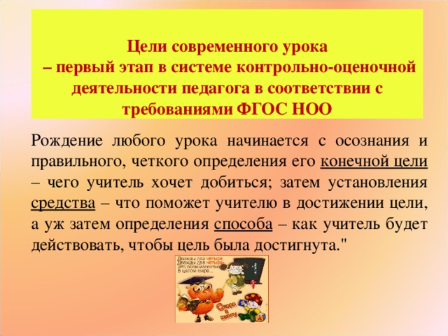 Цели современного урока – первый этап в системе контрольно-оценочной деятельности педагога в соответствии с требованиями ФГОС НОО Рождение любого урока начинается с осознания и правильного, четкого определения его конечной цели – чего учитель хочет добиться; затем установления средства – что поможет учителю в достижении цели, а уж затем определения способа – как учитель будет действовать, чтобы цель была достигнута.
