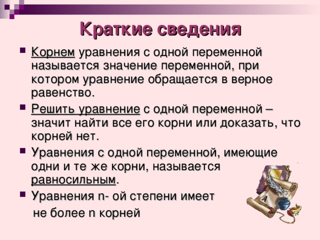 Краткие сведения Корнем уравнения с одной переменной называется значение переменной, при котором уравнение обращается в верное равенство. Решить уравнение с одной переменной – значит найти все его корни или доказать, что корней нет. Уравнения с одной переменной, имеющие одни и те же корни, называется равносильным . Уравнения n - ой степени имеет  не более n корней 