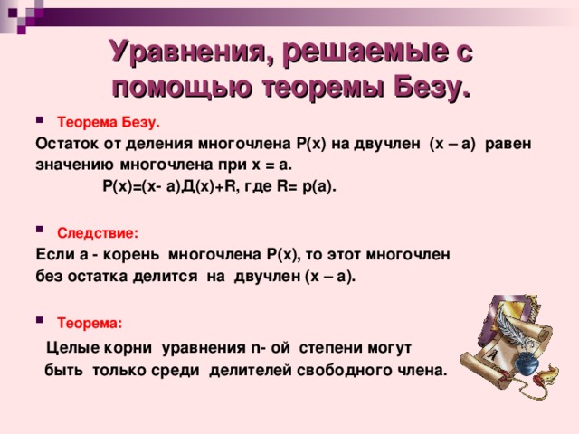Уравнения, решаемые с помощью теоремы Безу. Теорема Безу.  Остаток от деления многочлена Р(х) на двучлен (х – а) равен значению многочлена при х =  а.  Р(х)=(х-  а)Д(х)+ R , где R= p(a) .  Следствие:  Если а - корень многочлена Р(х), то этот многочлен без остатка делится на двучлен (х – а).  Теорема:   Целые корни уравнения n- ой  степени могут  быть только среди делителей свободного члена. 
