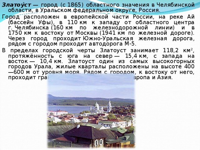 Златоу́ст  — город (с 1865) областного значения в Челябинской области, в Уральском федеральном округе, Россия. Город расположен в европейской части России, на реке Ай (бассейн Уфы), в 110 км к западу от областного центра г. Челябинска (160 км по железнодорожной линии) и в 1750 км к востоку от Москвы (1941 км по железной дороге). Через город проходит Южно-Уральская железная дорога, рядом с городом проходит автодорога М-5. В пределах городской черты Златоуст занимает 118,2 км², протяжённость с юга на север — 15,4 км, с запада на восток — 10,4 км. Златоуст один из самых высокогорных городов Урала, жилые кварталы расположены на высоте 400—600 м от уровня моря. Рядом с городом, к востоку от него, проходит граница раздела частей света Европа и Азия. 