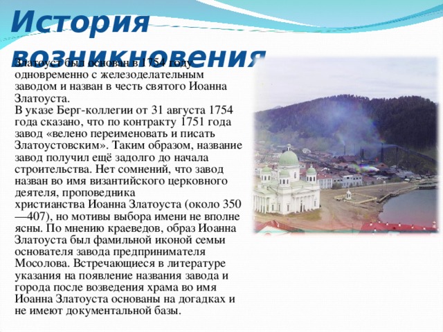 История возникновения Златоуст был основан в 1754 году одновременно с железоделательным заводом и назван в честь святого Иоанна Златоуста. В указе Берг-коллегии от 31 августа 1754 года сказано, что по контракту 1751 года завод «велено переименовать и писать Златоустовским». Таким образом, название завод получил ещё задолго до начала строительства. Нет сомнений, что завод назван во имя византийского церковного деятеля, проповедника христианства Иоанна Златоуста (около 350—407), но мотивы выбора имени не вполне ясны. По мнению краеведов, образ Иоанна Златоуста был фамильной иконой семьи основателя завода предпринимателя Мосолова. Встречающиеся в литературе указания на появление названия завода и города после возведения храма во имя Иоанна Златоуста основаны на догадках и не имеют документальной базы. 