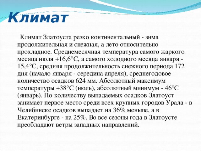 Климат  Климат Златоуста резко континентальный - зима продолжительная и снежная, а лето относительно прохладное. Среднемесячная температура самого жаркого месяца июля +16,6°С, а самого холодного месяца января - 15,4°С, средняя продолжительность снежного периода 172 дня (начало января - середина апреля), среднегодовое количество осадков 624 мм. Абсолютный максимум температуры +38°С (июль), абсолютный минимум - 46°С (январь). По количеству выпадаемых осадков Златоуст занимает первое место среди всех крупных городов Урала - в Челябинске осадков выпадает на 36% меньше, а в Екатеринбурге - на 25%. Во все сезоны года в Златоусте преобладают ветры западных направлений. 