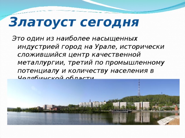 Златоуст сегодня Это один из наиболее насыщенных индустрией город на Урале, исторически сложившийся центр качественной металлургии, третий по промышленному потенциалу и количеству населения в Челябинской области. 