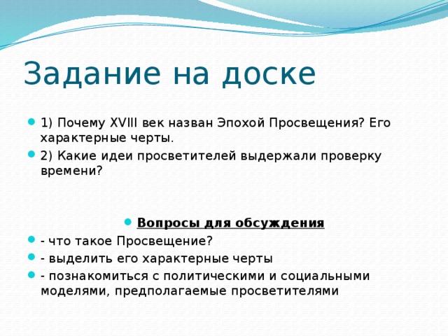 Задание на доске 1) Почему XVIII век назван Эпохой Просвещения? Его характерные черты. 2) Какие идеи просветителей выдержали проверку времени? Вопросы для обсуждения - что такое Просвещение? - выделить его характерные черты - познакомиться с политическими и социальными моделями, предполагаемые просветителями 