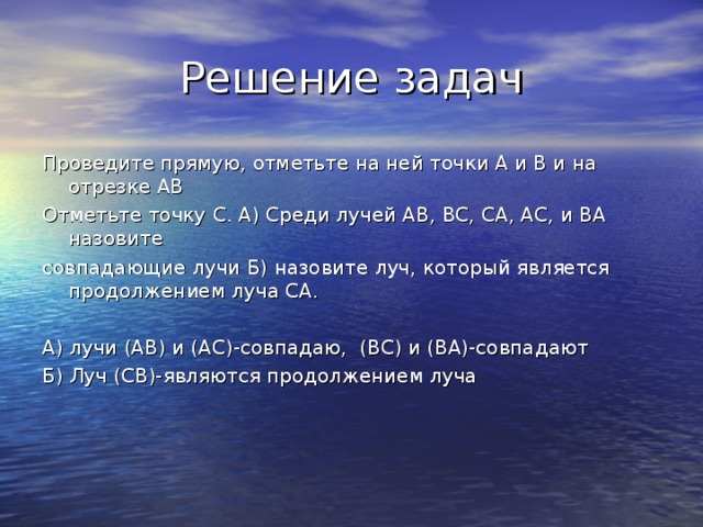  Решение задач Проведите прямую, отметьте на ней точки А и В и на отрезке АВ Отметьте точку С. А) Среди лучей АВ, ВС, СА, АС, и ВА назовите совпадающие лучи Б) назовите луч, который является продолжением луча СА. А) лучи (АВ) и (АС)-совпадаю, (ВС) и (ВА)-совпадают Б) Луч (СВ)-являются продолжением луча 