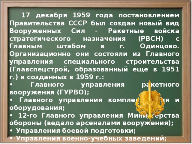  17 декабря 1959 года постановлением Правительства СССР был создан новый вид Вооруженных Сил - Ракетные войска стратегического назначения (РВСН) с Главным штабом в г. Одинцово. Организационно они состояли из Главного управления специального строительства (Главспецстрой, образованный еще в 1951 г.) и созданных в 1959 г.: • Главного управления ракетного вооружения (ГУРВО); • Главного управления комплектования и оборудования; • 12-го Главного управления Министерства обороны (ведало арсеналами вооружения); • Управления боевой подготовки; • Управления военно-учебных заведений; • Управления Тыла; • Центрального командного пункта.  Первый Главнокомандующий РВСН маршал М.И. Неделин. 