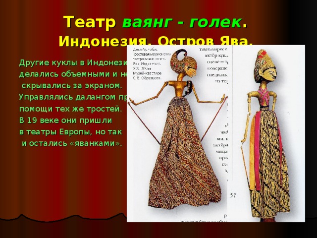 Театр ваянг - голек .  Индонезия. Остров Ява.  Другие куклы в Индонезии делались объемными и не  скрывались за экраном. Управлялись далангом при помощи тех же тростей. В 19 веке они пришли в театры Европы, но так  и остались «яванками». 