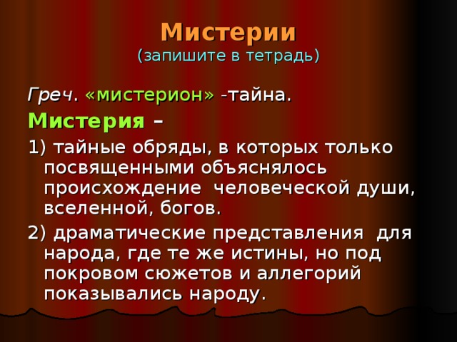 Мистерии  (запишите в тетрадь) Греч . «мистерион» -тайна. Мистерия –  1) тайные обряды, в которых только посвященными объяснялось происхождение человеческой души, вселенной, богов. 2) драматические представления для народа, где те же истины, но под покровом сюжетов и аллегорий показывались народу. 
