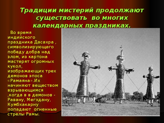Традиции мистерий продолжают существовать во многих календарных праздниках.  Во время индийского праздника Дасахра , символизирующего победу добра над злом, из картона мастерят огромных кукол, изображающих трех демонов эпоса «Рамаяна».Их начиняют веществом взрывающимся ,когда в в демонов - Равану, Мегхдану, Кумбхакарну попадают огненные стрелы Рамы. 