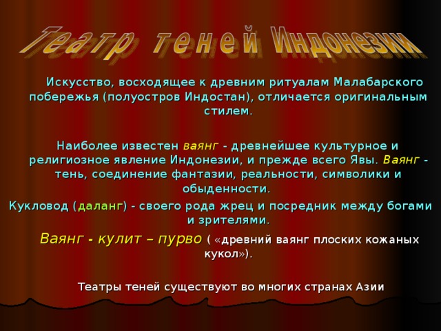  Искусство, восходящее к древним ритуалам Малабарского побережья (полуостров Индостан), отличается оригинальным стилем.  Наиболее известен ваянг  - древнейшее культурное и религиозное явление Индонезии, и прежде всего Явы. Ваянг  - тень, соединение фантазии, реальности, символики и обыденности. Кукловод ( даланг ) - своего рода жрец и посредник между богами и зрителями.  Ваянг - кулит – пурво ( «древний ваянг плоских кожаных кукол»).  Театры теней существуют во многих странах Азии 