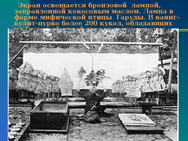  Экран освещается бронзовой лампой, заправленной кокосовым маслом. Лампа в форме мифической птицы Гаруды. В ваянг-кулит-пурво более 200 кукол, обладающих мифической силой героев, которых они изображают. 
