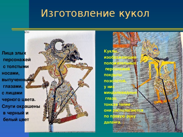 Изготовление кукол   Лица злых  персонажей  с толстыми носами, выпученными  глазами, с лицами черного цвета. Слуги окрашены  в черный и  белый цвет  Куклы, изображающие положительных  персонажей покрыты позолотой, у них миндалевидные  глаза, тонкая талия , они располагаются по правую руку даланга. 