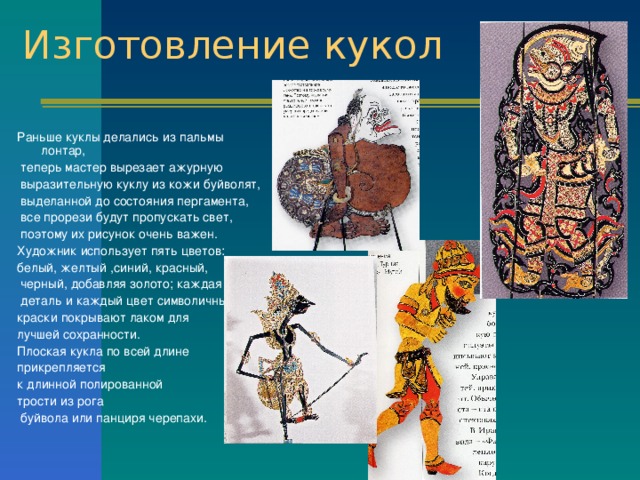 Изготовление кукол Раньше куклы делались из пальмы лонтар,  теперь мастер вырезает ажурную  выразительную куклу из кожи буйволят,  выделанной до состояния пергамента,  все прорези будут пропускать свет,  поэтому их рисунок очень важен. Художник использует пять цветов: белый, желтый ,синий, красный,  черный, добавляя золото; каждая  деталь и каждый цвет символичны, краски покрывают лаком для лучшей сохранности. Плоская кукла по всей длине прикрепляется к длинной полированной трости из рога  буйвола или панциря черепахи. 