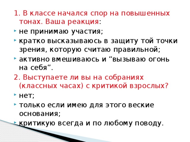 1. В классе начался спор на повышенных тонах. Ваша реакция : не принимаю участия; кратко высказываюсь в защиту той точки зрения, которую считаю правильной; активно вмешиваюсь и “вызываю огонь на себя”. 2. Выступаете ли вы на собраниях (классных часах) с критикой взрослых? нет; только если имею для этого веские основания; критикую всегда и по любому поводу. 