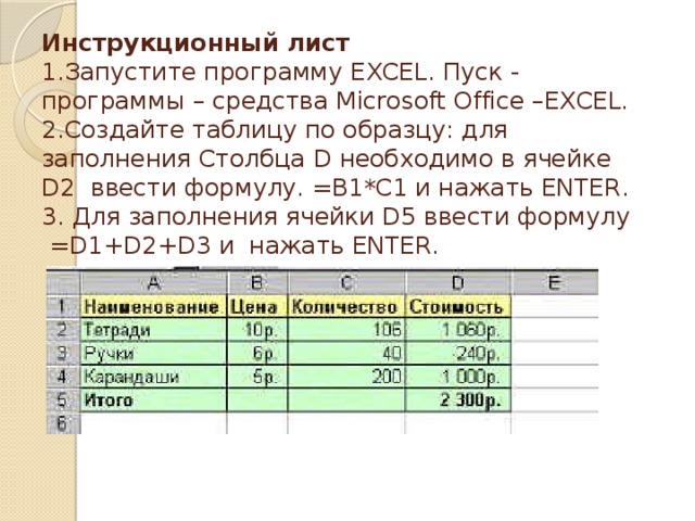 Инструкционный лист  1.Запустите программу EXCEL. Пуск - программы – средства Microsoft Office –EXCEL.  2.Создайте таблицу по образцу: для заполнения Столбца D необходимо в ячейке D2 ввести формулу. =B1*C1 и нажать ENTER.  3. Для заполнения ячейки D5 ввести формулу =D1+D2+D3 и нажать ENTER.   