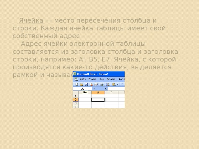 Ячейка — место пересечения столбца и строки. Каждая ячейка таблицы имеет свой собственный адрес.  Адрес ячейки электронной таблицы составляется из заголовка столбца и заголовка строки, например: Al, B5, E7. Ячейка, с которой производятся какие-то действия, выделяется рамкой и называется активной. 