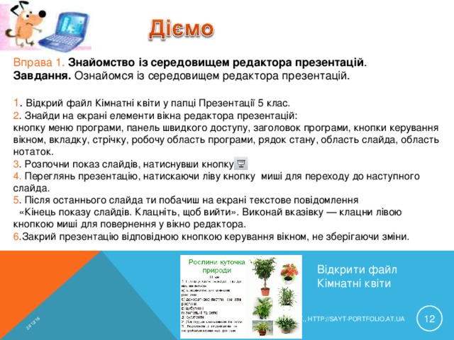 24/12/16 Вправа 1. Знайомство із середовищем редактора презентацій . Завдання. Ознайомся із середовищем редактора презентацій. 1 . Відкрий файл Кімнатні квіти у папці Презентації 5 клас. 2 . Знайди на екрані елементи вікна редактора презентацій: кнопку меню програми, панель швидкого доступу, заголовок програми, кнопки керування вікном, вкладку, стрічку, робочу область програми, рядок стану, область слайда, область нотаток. 3 . Розпочни показ слайдів, натиснув­ши кнопку 4. Переглянь презентацію, натискаю­чи ліву кнопку миші для переходу до наступного слайда. 5 . Після останнього слайда ти побачиш на екрані текстове повідомлення  «Кінець показу слайдів. Клацніть, щоб вийти». Виконай вказівку — клацн­и лівою кнопкою миші для повернення у вікно редактора. 6 .Закрий презентацію відповідною кнопкою керування вікном, не зберігаючи зміни. Відкрити файл Кімнатні квіти  КРАВЧУК Г.Т., HTTP://SAYT-PORTFOLIO.AT.UA 