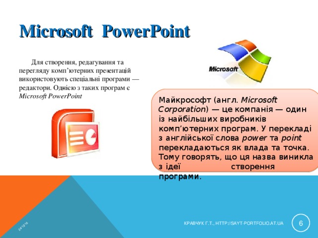24/12/16 Microsoft РowerРoint Для створення, редагування та перегляду комп’ютерних пре­зентацій використовують спеціальні програми — редактори. Од­нією з таких програм є Microsoft PowerPoint Майкрософт (англ. Microsoft Corporation ) — це компанія — один із найбільших виробників комп’ютерних програм. У перекладі з англійської слова power та point перекладаються як влада та точка. Тому говорять, що ця назва виникла з ідеї створення програми.  КРАВЧУК Г.Т., HTTP://SAYT-PORTFOLIO.AT.UA 