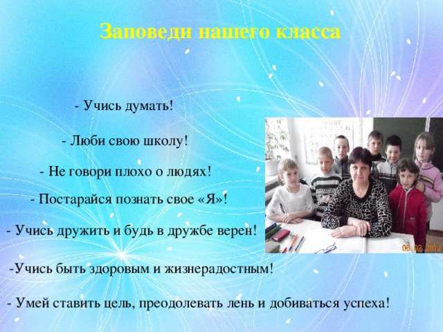 Заповеди нашего класса - Учись думать! - Люби свою школу! - Не говори плохо о людях! - Постарайся познать свое «Я»! - Учись дружить и будь в дружбе верен! -Учись быть здоровым и жизнерадостным! - Умей ставить цель, преодолевать лень и добиваться успеха! 