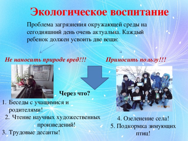 Экологическое воспитание Проблема загрязнения окружающей среды на сегодняшний день очень актуальна. Каждый ребенок должен усвоить две вещи: Не наносить природе вред!!! Приносить пользу!!! Через что? Беседы с учащимися и родителями! Чтение научных художественных произведений! Трудовые десанты! 4. Озеленение села! 5. Подкормка зимующих птиц! 