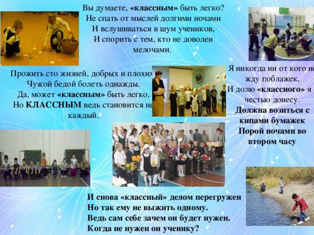 Вы думаете, «классным» быть легко?  Не спать от мыслей долгими ночами  И вслушиваться в шум учеников,  И спорить с тем, кто не доволен мелочами. Я никогда ни от кого не жду поблажек,  И долю «классного» я с честью донесу.  Должна возиться с кипами бумажек  Порой ночами во втором часу Прожить сто жизней, добрых и плохих,  Чужой бедой болеть однажды.  Да, может «классным» быть легко,  Но КЛАССНЫМ ведь становится не каждый. И снова «классный» делом перегружен  Но так ему не выжить одному.  Ведь сам себе зачем он будет нужен.  Когда не нужен он ученику? 