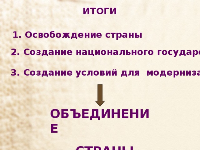 ИТОГИ 1. Освобождение страны  2. Создание национального государства  3. Создание условий для модернизации ОБЪЕДИНЕНИЕ  СТРАНЫ 