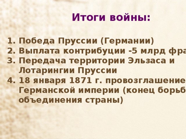 Итоги войны:   Победа Пруссии (Германии)  Выплата контрибуции -5 млрд франков  Передача территории Эльзаса и  Лотарингии Пруссии 4. 18 января 1871 г. провозглашение  Германской империи (конец борьбы за  объединения страны)   