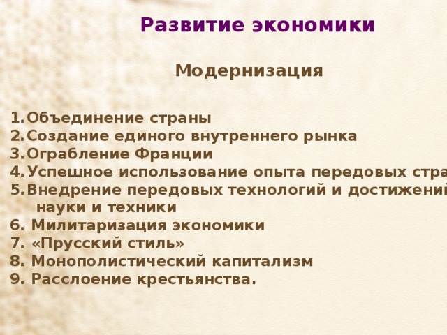 Развитие экономики   Модернизация Объединение страны Создание единого внутреннего рынка Ограбление Франции Успешное использование опыта передовых стран Внедрение передовых технологий и достижений  науки и техники 6. Милитаризация экономики 7. «Прусский стиль» 8. Монополистический капитализм 9. Расслоение крестьянства.  