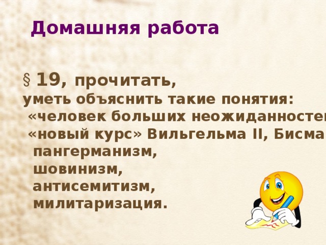 Домашняя работа  19, прочитать,  19, прочитать,  19, прочитать,  19, прочитать,  19, прочитать, уметь объяснить такие понятия:  «человек больших неожиданностей»,  «новый курс» Вильгельма II , Бисмарка  пангерманизм,  шовинизм,  антисемитизм,  милитаризация. уметь объяснить такие понятия:  «человек больших неожиданностей»,  «новый курс» Вильгельма II , Бисмарка  пангерманизм,  шовинизм,  антисемитизм,  милитаризация. уметь объяснить такие понятия:  «человек больших неожиданностей»,  «новый курс» Вильгельма II , Бисмарка  пангерманизм,  шовинизм,  антисемитизм,  милитаризация. уметь объяснить такие понятия:  «человек больших неожиданностей»,  «новый курс» Вильгельма II , Бисмарка  пангерманизм,  шовинизм,  антисемитизм,  милитаризация. уметь объяснить такие понятия:  «человек больших неожиданностей»,  «новый курс» Вильгельма II , Бисмарка  пангерманизм,  шовинизм,  антисемитизм,  милитаризация. 