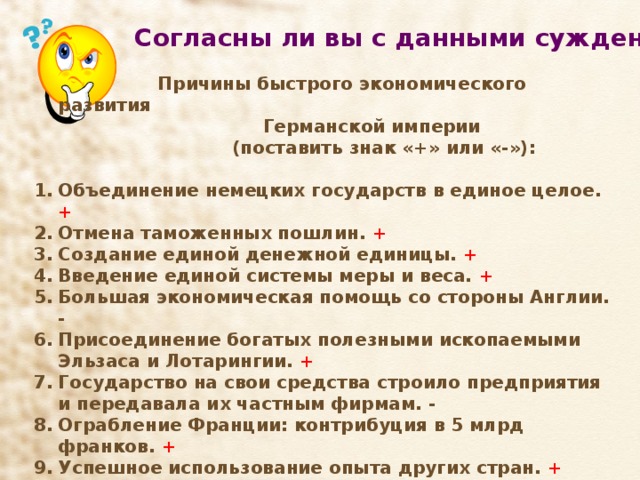 Согласны ли вы с данными суждениями  Причины быстрого экономического развития  Германской империи  (поставить знак «+» или «-»):  Объединение немецких государств в единое целое. + Отмена таможенных пошлин. + Создание единой денежной единицы. + Введение единой системы меры и веса. + Большая экономическая помощь со стороны Англии. - Присоединение богатых полезными ископаемыми Эльзаса и Лотарингии. + Государство на свои средства строило предприятия и передавала их частным фирмам. - Ограбление Франции: контрибуция в 5 млрд франков. + Успешное использование опыта других стран. + Милитаризация экономики. +     