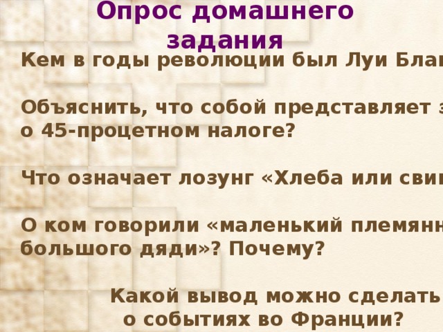 Опрос домашнего задания Кем в годы революции был Луи Блан?  Объяснить, что собой представляет закон о 45-процетном налоге?  Что означает лозунг «Хлеба или свинца»?  О ком говорили «маленький племянник большого дяди»? Почему?   Какой вывод можно сделать  о событиях во Франции? 