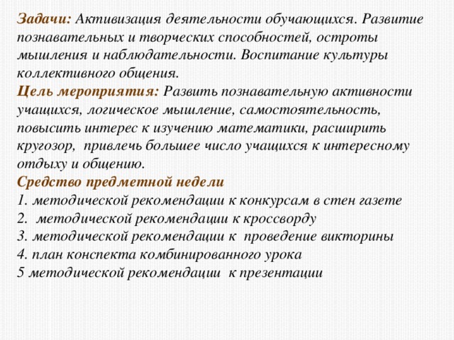 Задачи: Активизация деятельности обучающихся. Развитие познавательных и творческих способностей, остроты мышления и наблюдательности. Воспитание культуры коллективного общения. Цель мероприятия: Развить познавательную активности учащихся, логическое мышление, самостоятельность, повысить интерес к изучению математики, расширить кругозор, привлечь большее число учащихся к интересному отдыху и общению. Средство предметной недели 1. методической рекомендации к конкурсам в стен газете 2. методической рекомендации к кроссворду 3. методической рекомендации к  проведение викторины 4. план конспекта комбинированного урока 5 методической рекомендации к презентации 