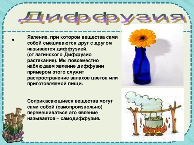 Явление, при котором вещества сами собой смешиваются друг с другом называется диффузией. (от латинского Диффузио растекание). Мы повсеместно наблюдаем явление диффузии примером этого служит распространение запахов цветов или приготовляемой пищи.   Соприкасающиеся вещества могут сами собой (самопроизвольно) перемешиваться это явление называется – самодиффузия.  