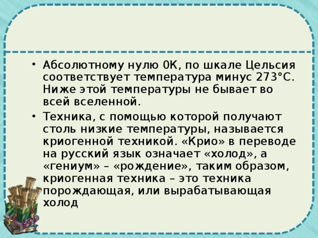 Абсолютному нулю 0К, по шкале Цельсия соответствует температура минус 273°С. Ниже этой температуры не бывает во всей вселенной. Техника, с помощью которой получают столь низкие температуры, называется криогенной техникой. «Крио» в переводе на русский язык означает «холод», а «гениум» – «рождение», таким образом, криогенная техника – это техника порождающая, или вырабатывающая холод 