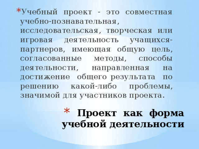 Учебный проект - это совместная учебно-познавательная, исследовательская, творческая или игровая деятельность учащихся-партнеров, имеющая общую цель, согласованные методы, способы деятельности, направленная на достижение общего результата по решению какой-либо проблемы, значимой для участников проекта. Проект как  форма учебной деятельности 