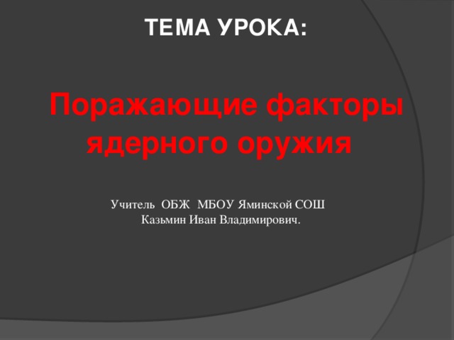  ТЕМА УРОКА:  Поражающие факторы ядерного оружия  Учитель ОБЖ МБОУ Яминской СОШ Казьмин Иван Владимирович. 