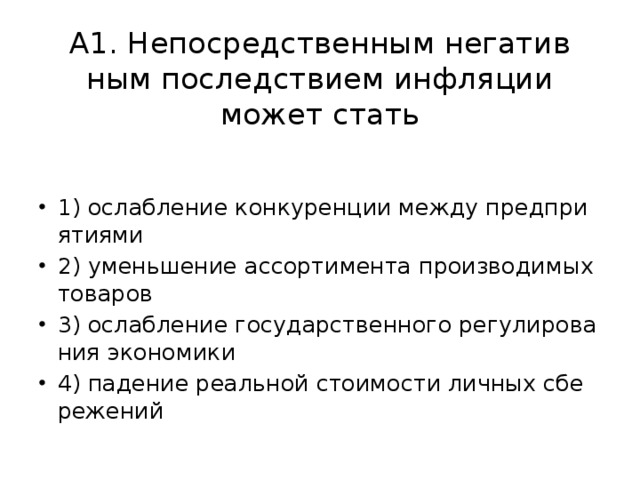 А1. Не­по­сред­ствен­ным не­га­тив­ным по­след­стви­ем ин­фля­ции может стать 1) ослаб­ле­ние кон­ку­рен­ции между пред­при­я­ти­я­ми 2) умень­ше­ние ас­сор­ти­мен­та про­из­во­ди­мых то­ва­ров 3) ослаб­ле­ние го­су­дар­ствен­но­го ре­гу­ли­ро­ва­ния эко­но­ми­ки 4) па­де­ние ре­аль­ной сто­и­мо­сти лич­ных сбе­ре­же­ний 