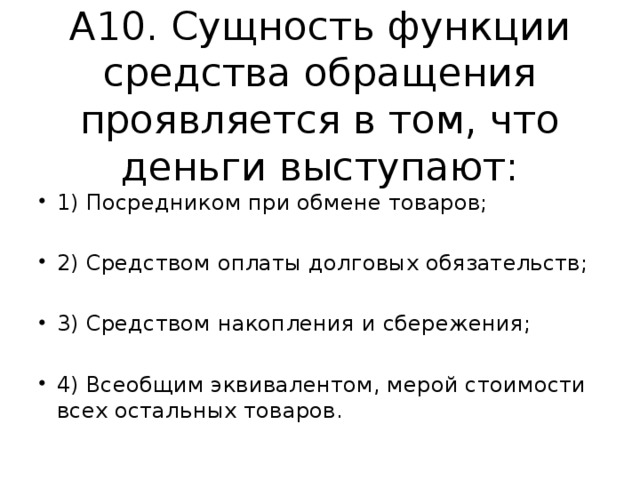 А10. Сущность функции средства обращения проявляется в том, что деньги выступают: 1) Посредником при обмене товаров; 2) Средством оплаты долговых обязательств; 3) Средством накопления и сбережения; 4) Всеобщим эквивалентом, мерой стоимости всех остальных товаров. 