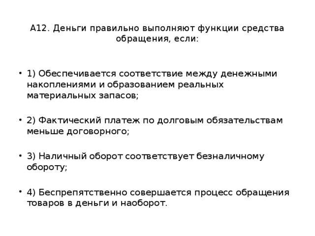  А12. Деньги правильно выполняют функции средства обращения, если:   1) Обеспечивается соответствие между денежными накоплениями и образованием реальных материальных запасов; 2) Фактический платеж по долговым обязательствам меньше договорного; 3) Наличный оборот соответствует безналичному обороту; 4) Беспрепятственно совершается процесс обращения товаров в деньги и наоборот. 