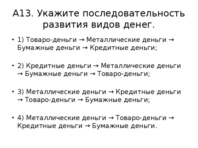 А13. Укажите последовательность развития видов денег. 1) Товаро-деньги → Металлические деньги → Бумажные деньги → Кредитные деньги; 2) Кредитные деньги → Металлические деньги → Бумажные деньги → Товаро-деньги; 3) Металлические деньги → Кредитные деньги → Товаро-деньги → Бумажные деньги; 4) Металлические деньги → Товаро-деньги → Кредитные деньги → Бумажные деньги. 