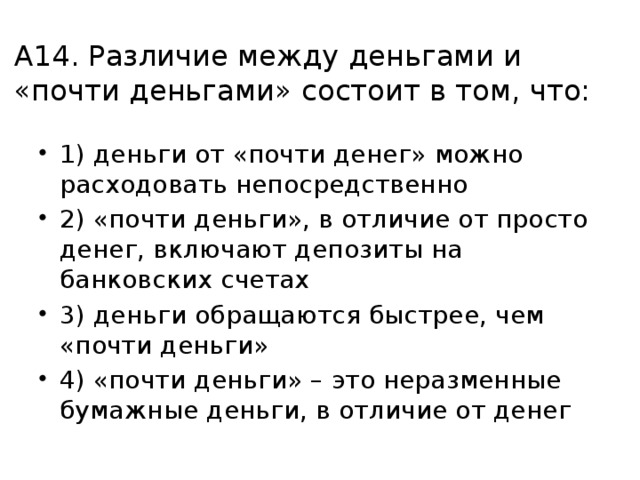 А14. Различие между деньгами и «почти деньгами» состоит в том, что: 1) деньги от «почти денег» можно расходовать непосредственно 2) «почти деньги», в отличие от просто денег, включают депозиты на банковских счетах 3) деньги обращаются быстрее, чем «почти деньги» 4) «почти деньги» – это неразменные бумажные деньги, в отличие от денег 